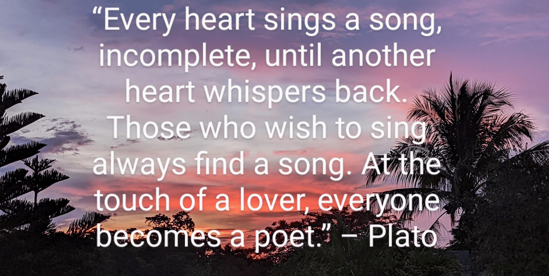 “Every heart sings a song, incomplete, until another heart whispers back. Those who wish to sing always find a song. At the touch of a lover, everyone becomes a poet.” ~~ Plato